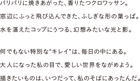 パリパリに焼きあがった、香りたつクロワッサン。窓辺にふっと飛び込んできた、ふしぎな形の葉っぱ。水を湛えたコップにうつる、幻想みたいな光と影。何でもない特別な“キレイ”は、毎日の中にある。大人になった私の目で、愛しい世界をながめよう。描きたいものは、いつだって、私のそばにあったんだ。